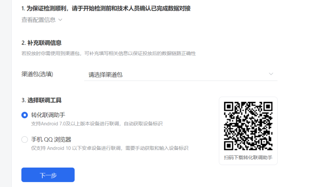 配置成功后，系统会引导您进行联调。联调的目的是测试广告主是否能够接收到正确的数据。为保证检测顺利，请于开始检测前和技术人员确认已完成数据对接。若投放时你需使用到渠道包，则选择渠道包。 如果您的测试设备是Android 7.0及以上的版本，推荐您使用转化联调助手。如果您手机上没有转化联调助手，请扫描右侧二维码下载app。下载完成后进入下一步，